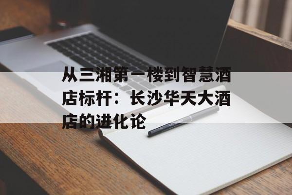 从三湘第一楼到智慧酒店标杆：长沙华天大酒店的进化论-第1张图片-