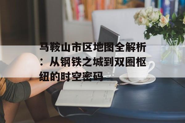 马鞍山市区地图全解析：从钢铁之城到双圈枢纽的时空密码-第1张图片-