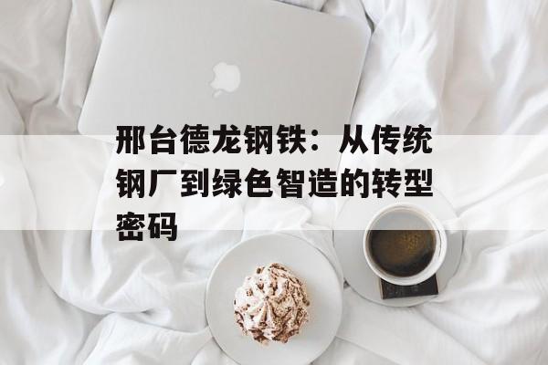 邢台德龙钢铁：从传统钢厂到绿色智造的转型密码-第1张图片-