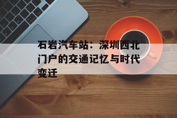 石岩汽车站：深圳西北门户的交通记忆与时代变迁-第1张图片-