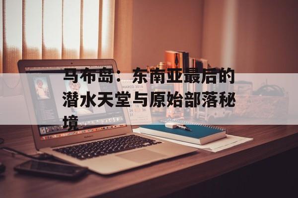马布岛:东南亚最后的潜水天堂与原始部落秘境-第1张图片- 马布岛:东南亚最后的潜水天堂与原始部落秘境-第1张图片-