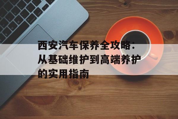 西安汽车保养全攻略：从基础维护到高端养护的实用指南-第1张图片-