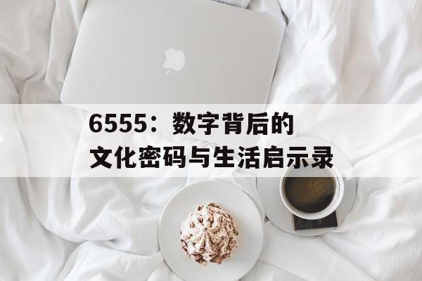 6555：数字背后的文化密码与生活启示录-第1张图片-