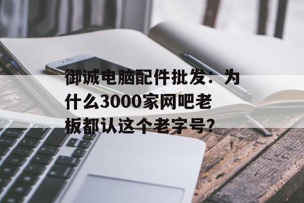 御诚电脑配件批发：为什么3000家网吧老板都认这个老字号？-第1张图片-