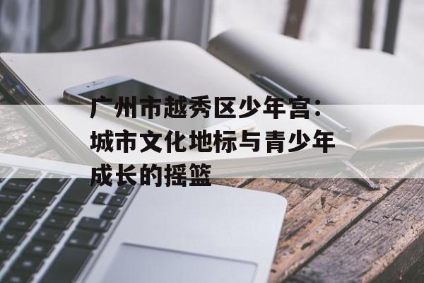 广州市越秀区少年宫：城市文化地标与青少年成长的摇篮-第1张图片-