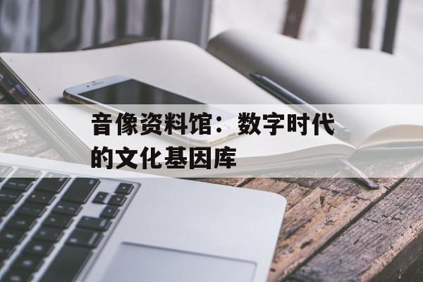 音像资料馆：数字时代的文化基因库-第1张图片-