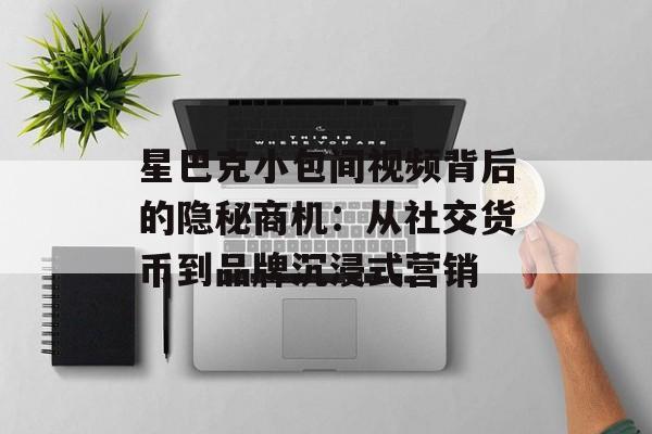 星巴克小包间视频背后的隐秘商机：从社交货币到品牌沉浸式营销-第1张图片-