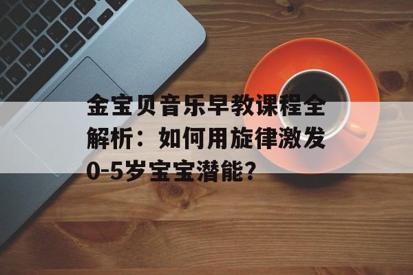 金宝贝音乐早教课程全解析：如何用旋律激发0-5岁宝宝潜能？-第1张图片-