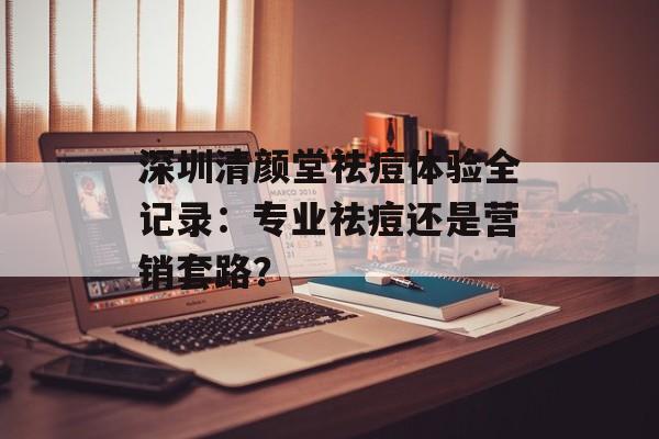 深圳清颜堂祛痘体验全记录:专业祛痘还是营销套路?-第1张图片- 深圳清颜堂祛痘体验全记录:专业祛痘还是营销套路?-第1张图片-