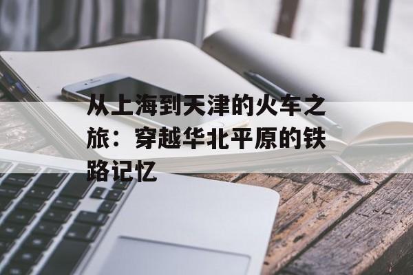 从上海到天津的火车之旅：穿越华北平原的铁路记忆-第1张图片-