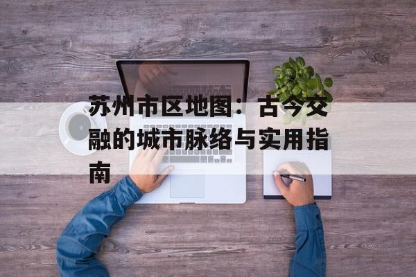苏州市区地图：古今交融的城市脉络与实用指南-第1张图片-