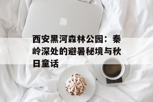 西安黑河森林公园:秦岭深处的避暑秘境与秋日童话-第1张图片- 西安黑河森林公园:秦岭深处的避暑秘境与秋日童话-第1张图片-