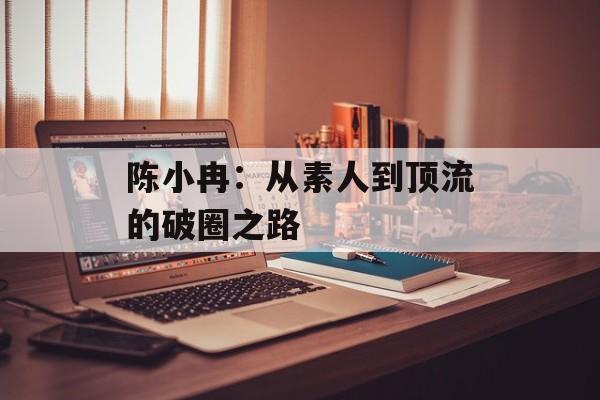 陈小冉:从素人到顶流的破圈之路-第1张图片- 陈小冉:从素人到顶流的破圈之路-第1张图片-