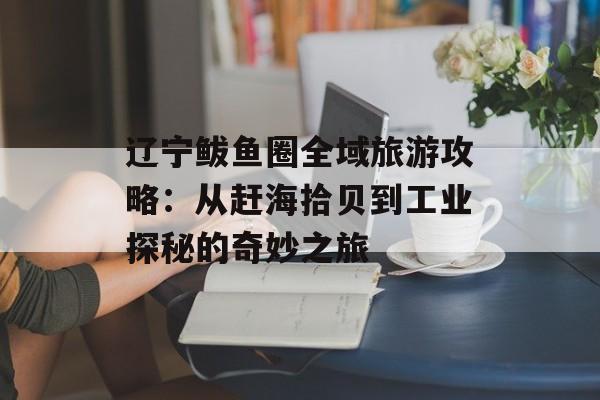 辽宁鲅鱼圈全域旅游攻略：从赶海拾贝到工业探秘的奇妙之旅-第1张图片-