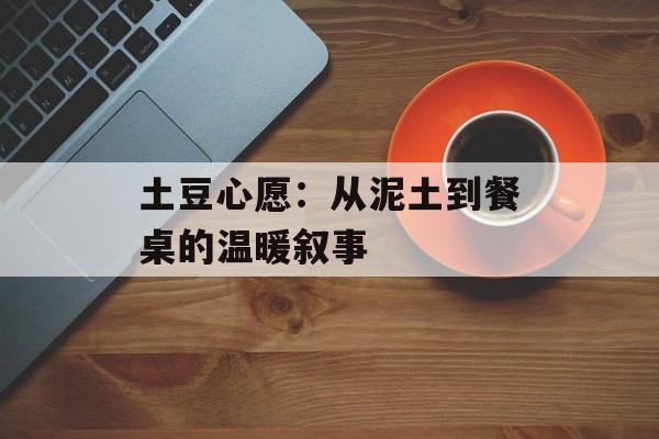 土豆心愿：从泥土到餐桌的温暖叙事-第1张图片-