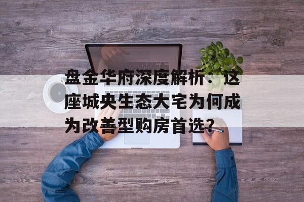 盘金华府深度解析：这座城央生态大宅为何成为改善型购房首选？-第1张图片-