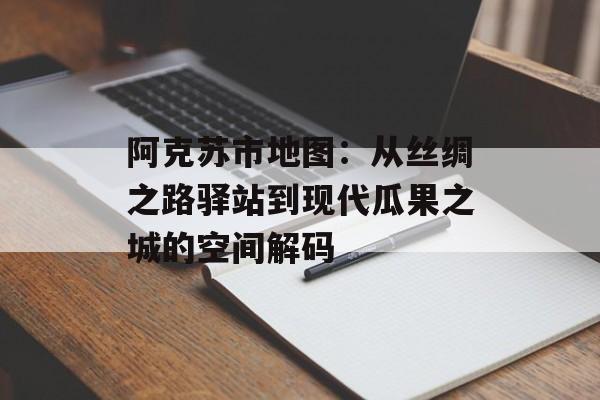 阿克苏市地图：从丝绸之路驿站到现代瓜果之城的空间解码-第1张图片-