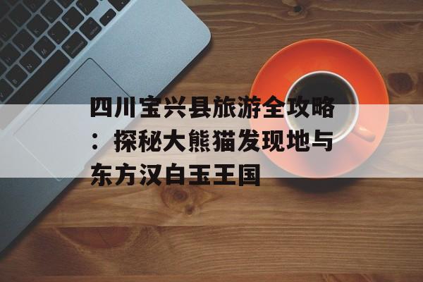 四川宝兴县旅游全攻略：探秘大熊猫发现地与东方汉白玉王国-第1张图片-