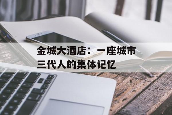 金城大酒店：一座城市三代人的集体记忆-第1张图片-