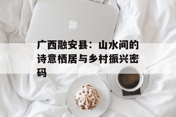 广西融安县：山水间的诗意栖居与乡村振兴密码-第1张图片-