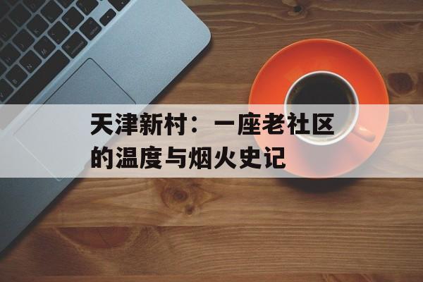 天津新村：一座老社区的温度与烟火史记-第1张图片-