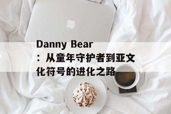 Danny Bear:从童年守护者到亚文化符号的进化之路-第1张图片- Danny Bear:从童年守护者到亚文化符号的进化之路-第1张图片-