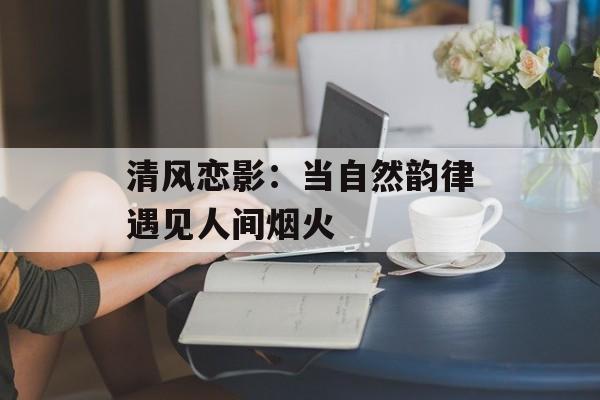 清风恋影：当自然韵律遇见人间烟火-第1张图片-