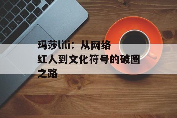 玛莎lili:从网络红人到文化符号的破圈之路-第1张图片- 玛莎lili:从网络红人到文化符号的破圈之路-第1张图片-