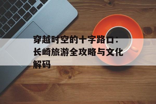 穿越时空的十字路口：长崎旅游全攻略与文化解码-第1张图片-