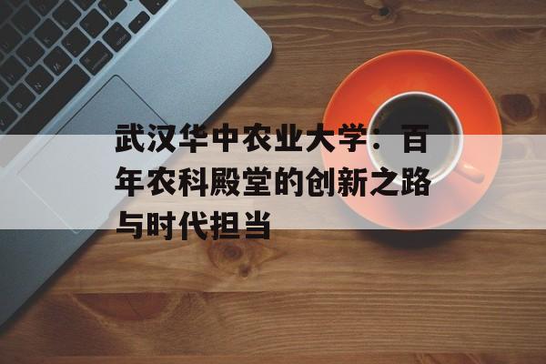 武汉华中农业大学:百年农科殿堂的创新之路与时代担当-第1张图片- 武汉华中农业大学:百年农科殿堂的创新之路与时代担当-第1张图片-