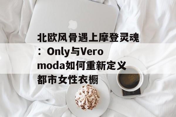 北欧风骨遇上摩登灵魂:Only与Veromoda如何重新定义都市女性衣橱-第1张图片- 北欧风骨遇上摩登灵魂:Only与Veromoda如何重新定义都市女性衣橱-第1张图片-