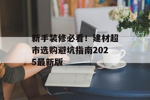 新手装修必看！建材超市选购避坑指南2025最新版-第1张图片-