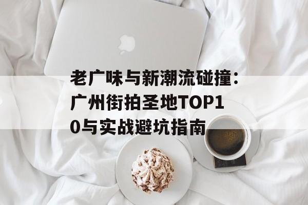 老广味与新潮流碰撞：广州街拍圣地TOP10与实战避坑指南-第1张图片-