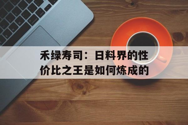 禾绿寿司：日料界的性价比之王是如何炼成的-第1张图片-