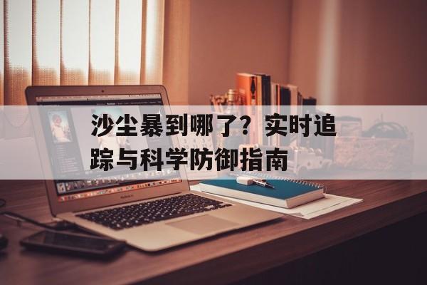 沙尘暴到哪了？实时追踪与科学防御指南-第1张图片-