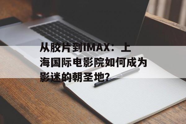 从胶片到IMAX：上海国际电影院如何成为影迷的朝圣地？-第1张图片-