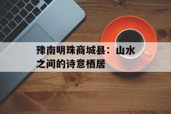 豫南明珠商城县：山水之间的诗意栖居-第1张图片-