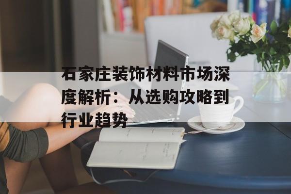 石家庄装饰材料市场深度解析：从选购攻略到行业趋势-第1张图片-