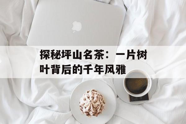 探秘坪山名茶：一片树叶背后的千年风雅-第1张图片-