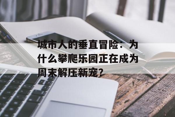 城市人的垂直冒险：为什么攀爬乐园正在成为周末解压新宠？-第1张图片-