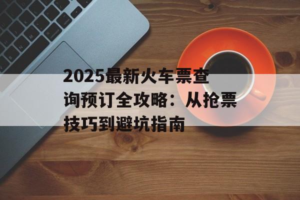 2025最新火车票查询预订全攻略:从抢票技巧到避坑指南-第1张图片- 2025最新火车票查询预订全攻略:从抢票技巧到避坑指南-第1张图片-