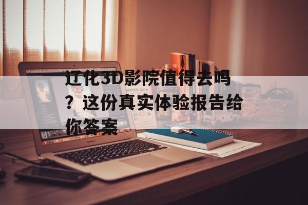 辽化3D影院值得去吗？这份真实体验报告给你答案-第1张图片-