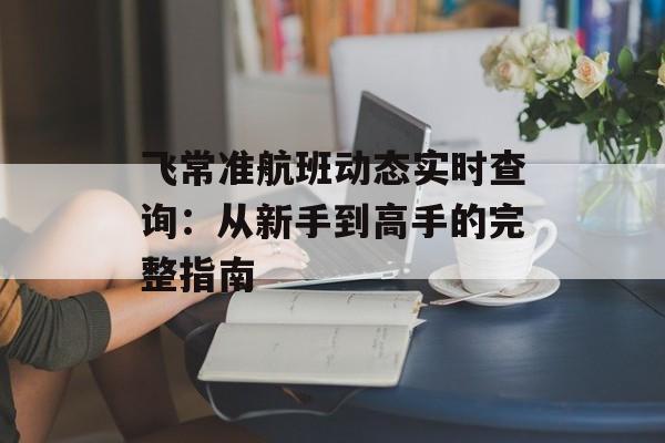 飞常准航班动态实时查询：从新手到高手的完整指南-第1张图片-
