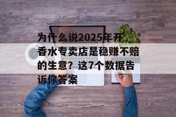 为什么说2025年开香水专卖店是稳赚不赔的生意？这7个数据告诉你答案-第1张图片-