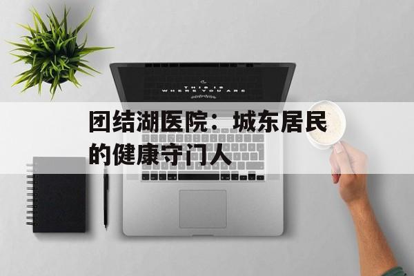 团结湖医院：城东居民的健康守门人-第1张图片-