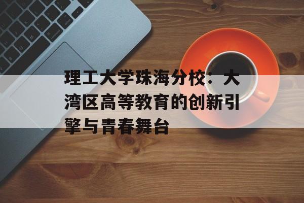 理工大学珠海分校：大湾区高等教育的创新引擎与青春舞台-第1张图片-