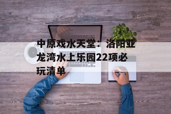 中原戏水天堂:洛阳亚龙湾水上乐园22项必玩清单-第1张图片- 中原戏水天堂:洛阳亚龙湾水上乐园22项必玩清单-第1张图片-