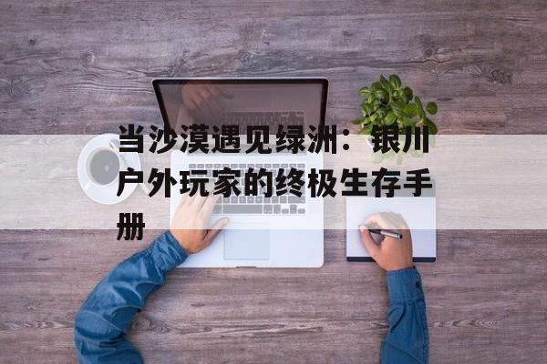 当沙漠遇见绿洲:银川户外玩家的终极生存手册-第1张图片- 当沙漠遇见绿洲:银川户外玩家的终极生存手册-第1张图片-