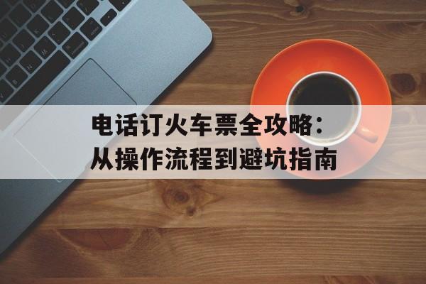 电话订火车票全攻略：从操作流程到避坑指南-第1张图片-