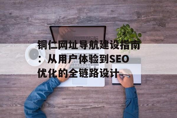 铜仁网址导航建设指南：从用户体验到SEO优化的全链路设计-第1张图片-